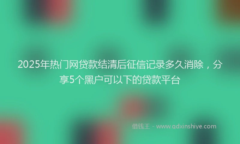 2025年热门网贷款结清后征信记录多久消除，分享5个黑户可以下的贷款平台