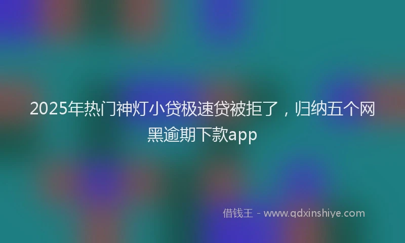 2025年热门神灯小贷极速贷被拒了，归纳五个网黑逾期下款app