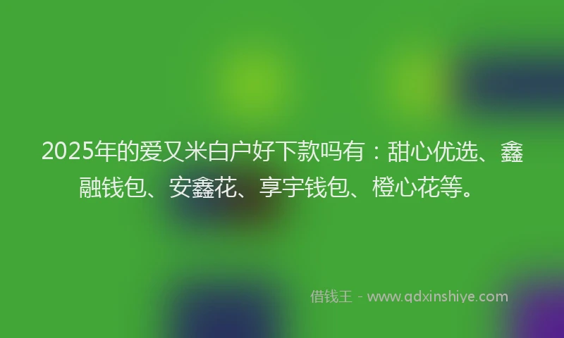 2025年的爱又米白户好下款吗有：甜心优选、鑫融钱包、安鑫花、享宇钱包、橙心花等。