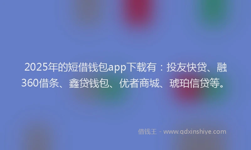 2025年的短借钱包app下载有：投友快贷、融360借条、鑫贷钱包、优者商城、琥珀信贷等。