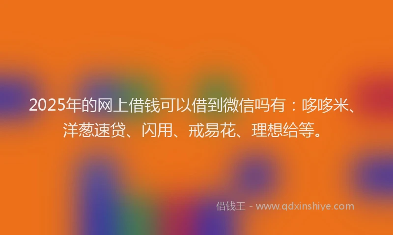 2025年的网上借钱可以借到微信吗有：哆哆米、洋葱速贷、闪用、戒易花、理想给等。