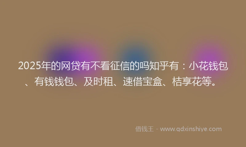 2025年的网贷有不看征信的吗知乎有：小花钱包、有钱钱包、及时租、速借宝盒、桔享花等。