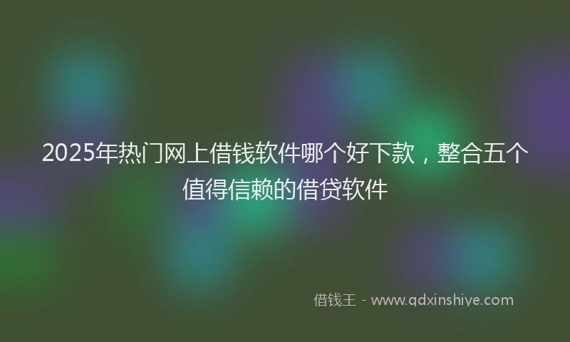 2025年热门网上借钱软件哪个好下款,整合五个值得信赖的借贷软件