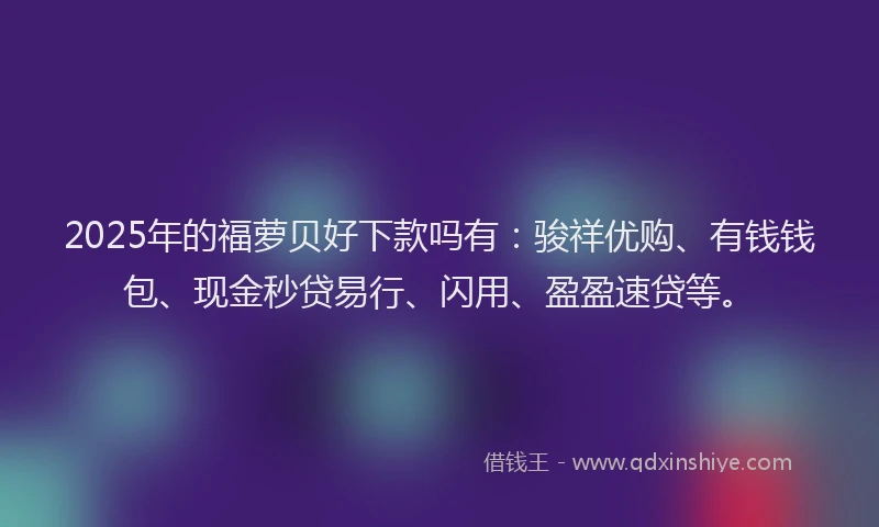 2025年的福萝贝好下款吗有：骏祥优购、有钱钱包、现金秒贷易行、闪用、盈盈速贷等。