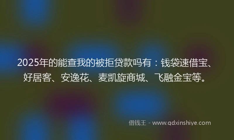 2025年的能查我的被拒贷款吗有：钱袋速借宝、好居客、安逸花、麦凯旋商城、飞融金宝等。