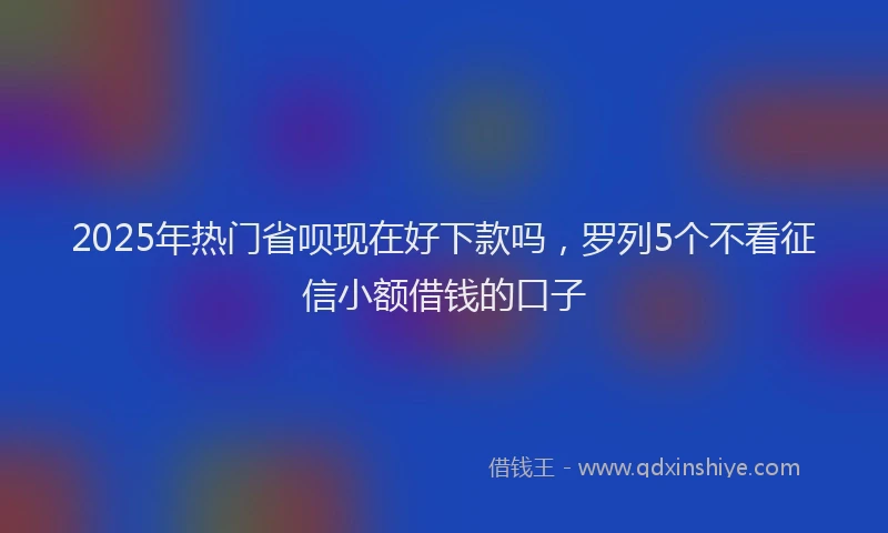 2025年热门省呗现在好下款吗，罗列5个不看征信小额借钱的口子