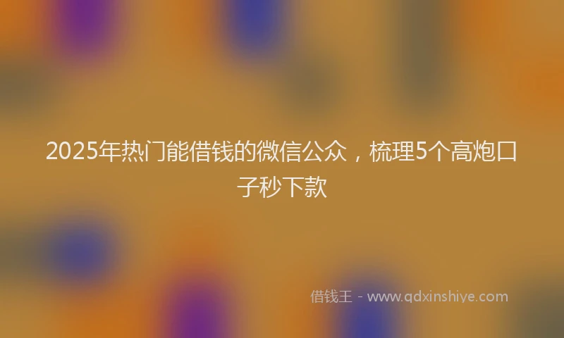 2025年热门能借钱的微信公众，梳理5个高炮口子秒下款