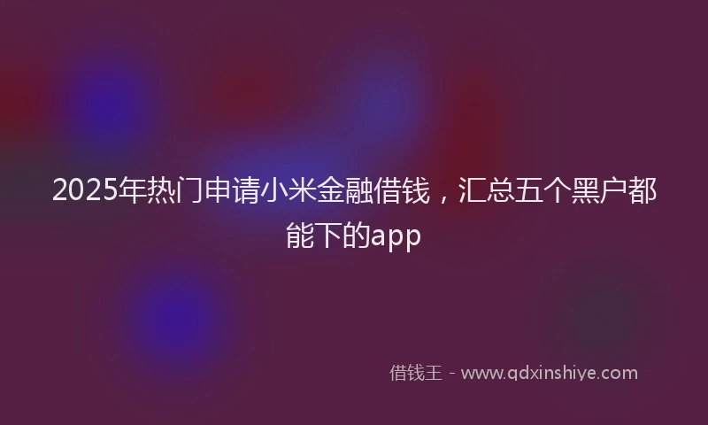 2025年热门申请小米金融借钱，汇总五个黑户都能下的app