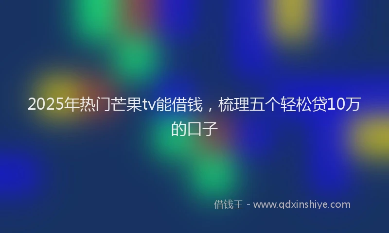 2025年热门芒果tv能借钱,梳理五个轻松贷10万的口子