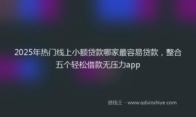 2025年热门线上小额贷款哪家最容易贷款,整合五个轻松借款无压力app