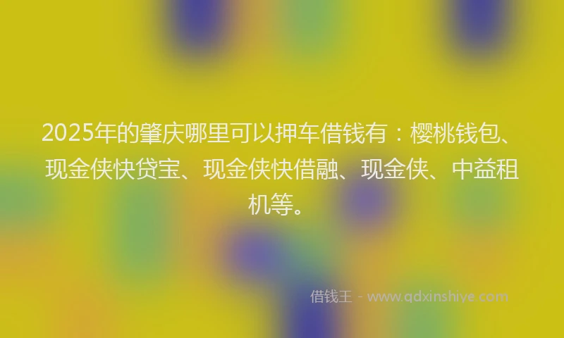 2025年的肇庆哪里可以押车借钱有:樱桃钱包、现金侠快贷宝、现金侠快借融、现金侠、中益租机等。