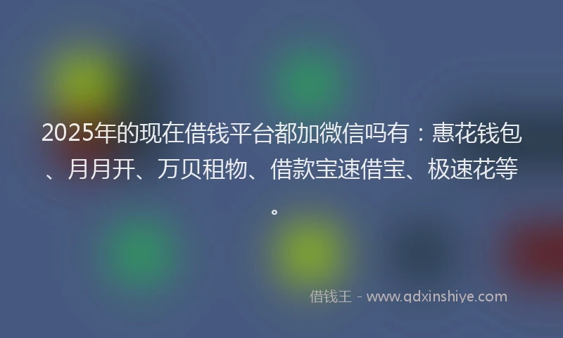 2025年的现在借钱平台都加微信吗有:惠花钱包、月月开、万贝租物、借款宝速借宝、极速花等。