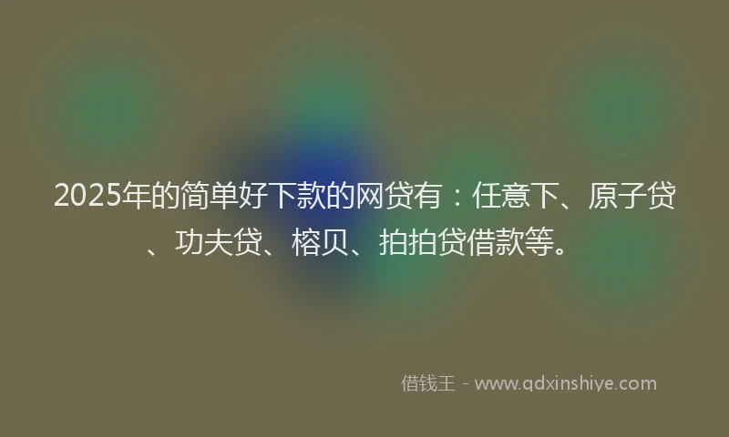 2025年的简单好下款的网贷有：任意下、原子贷、功夫贷、榕贝、拍拍贷借款等。