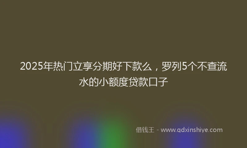 2025年热门立享分期好下款么，罗列5个不查流水的小额度贷款口子