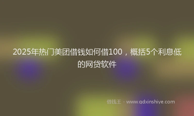 2025年热门美团借钱如何借100，概括5个利息低的网贷软件