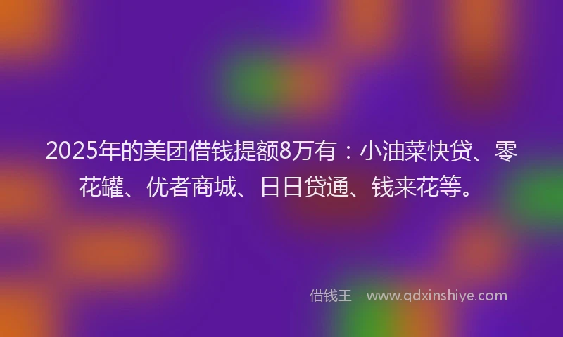 2025年的美团借钱提额8万有:小油菜快贷、零花罐、优者商城、日日贷通、钱来花等。