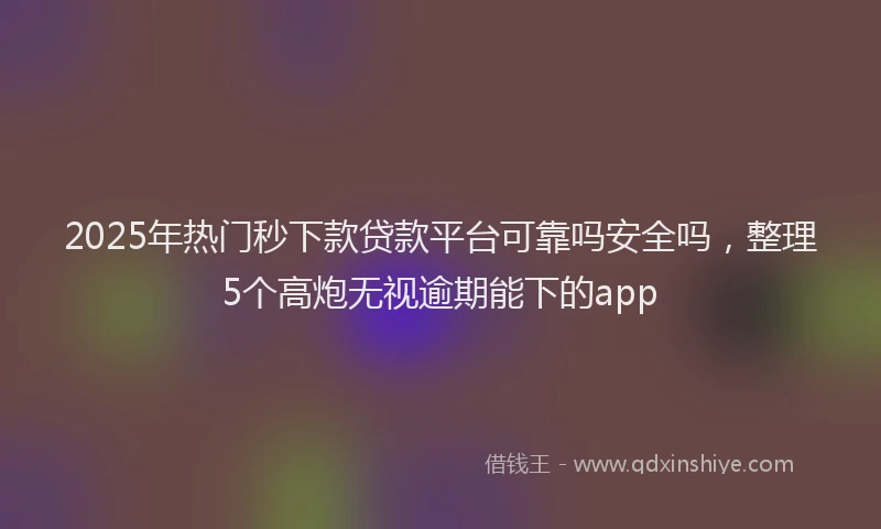 2025年热门秒下款贷款平台可靠吗安全吗，整理5个高炮无视逾期能下的app