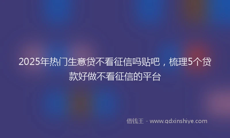 2025年热门生意贷不看征信吗贴吧，梳理5个贷款好做不看征信的平台