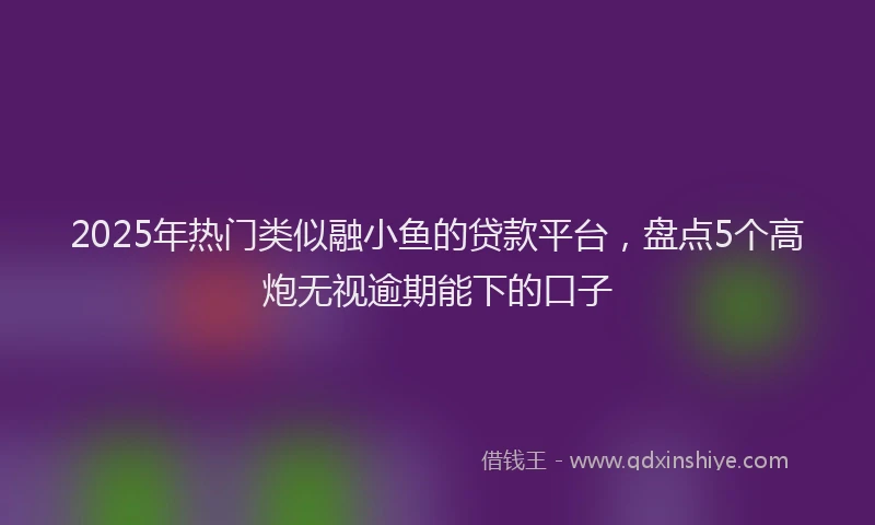2025年热门类似融小鱼的贷款平台，盘点5个高炮无视逾期能下的口子