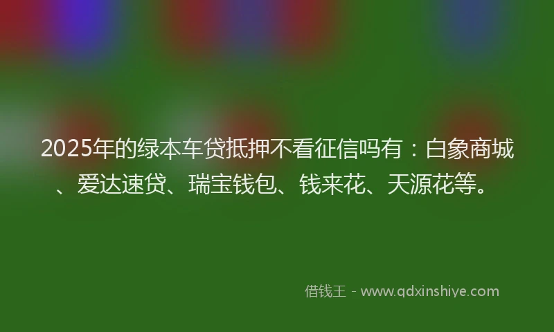 2025年的绿本车贷抵押不看征信吗有:白象商城、爱达速贷、瑞宝钱包、钱来花、天源花等。