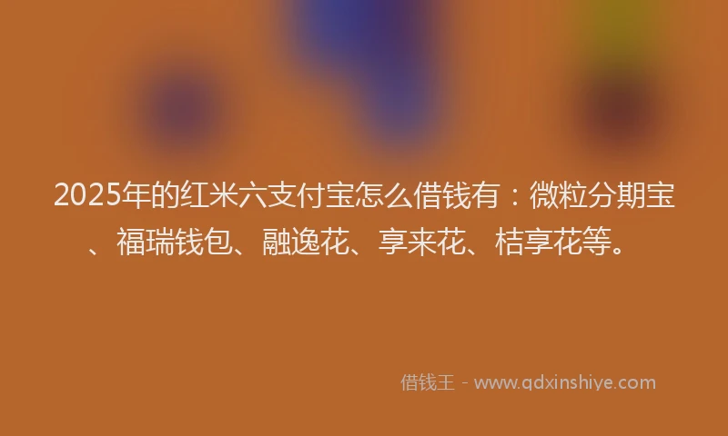 2025年的红米六支付宝怎么借钱有：微粒分期宝、福瑞钱包、融逸花、享来花、桔享花等。