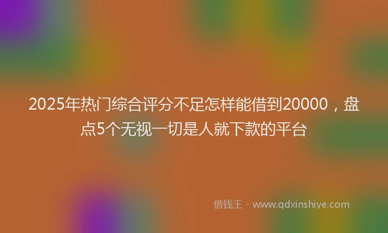 2025年热门综合评分不足怎样能借到20000，盘点5个无视一切是人就下款的平台