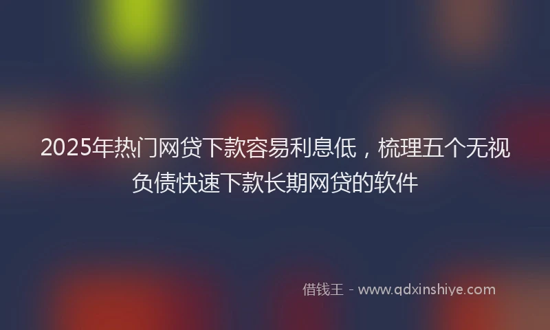 2025年热门网贷下款容易利息低，梳理五个无视负债快速下款长期网贷的软件