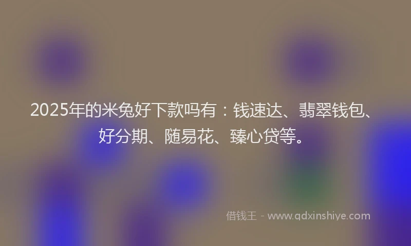 2025年的米兔好下款吗有:钱速达、翡翠钱包、好分期、随易花、臻心贷等。