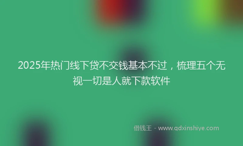 2025年热门线下贷不交钱基本不过，梳理五个无视一切是人就下款软件
