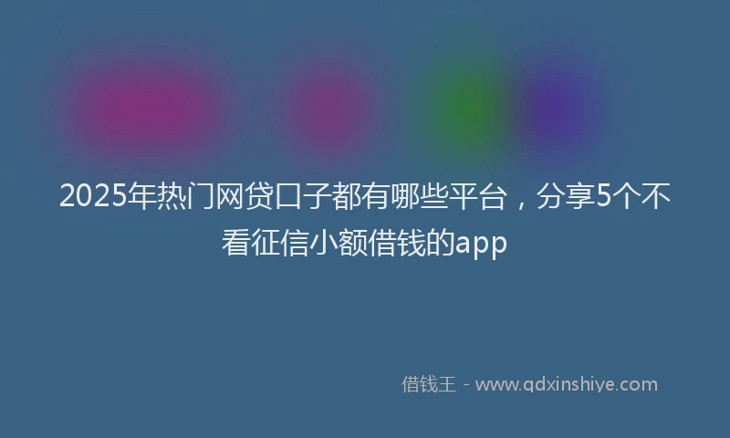 2025年热门网贷口子都有哪些平台，分享5个不看征信小额借钱的app