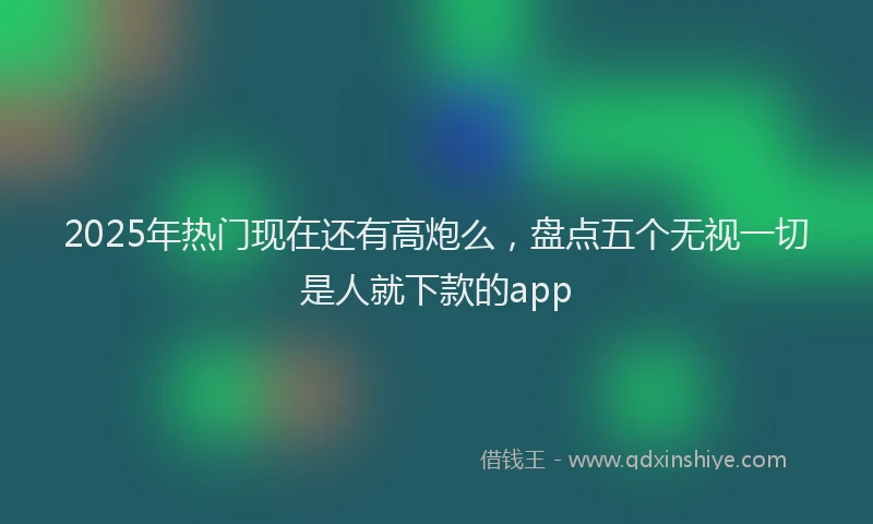 2025年热门现在还有高炮么，盘点五个无视一切是人就下款的app