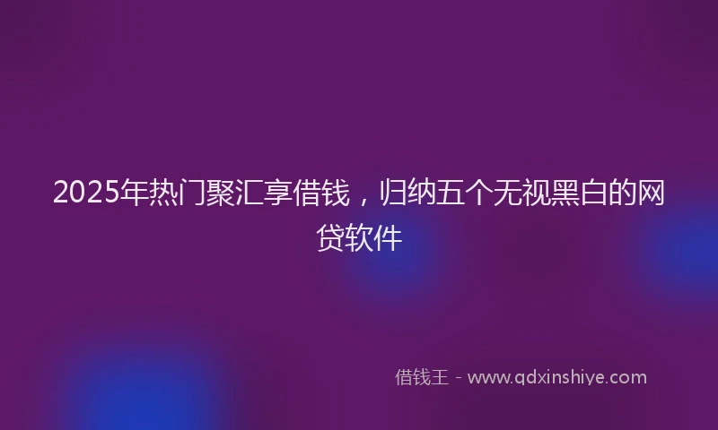 2025年热门聚汇享借钱，归纳五个无视黑白的网贷软件