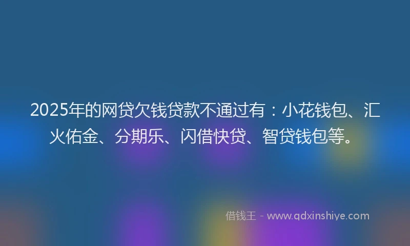 2025年的网贷欠钱贷款不通过有：小花钱包、汇火佑金、分期乐、闪借快贷、智贷钱包等。