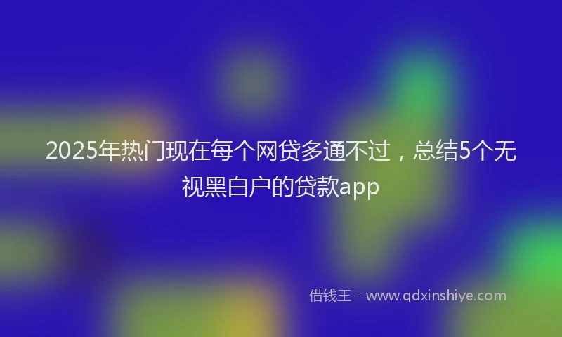 2025年热门现在每个网贷多通不过，总结5个无视黑白户的贷款app