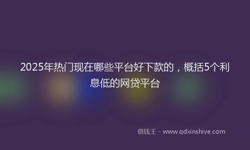 2025年热门现在哪些平台好下款的，概括5个利息低的网贷平台