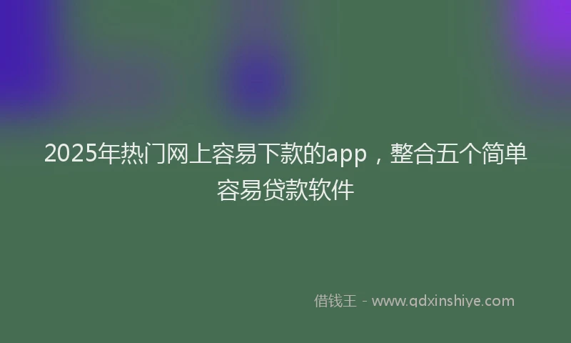 2025年热门网上容易下款的app，整合五个简单容易贷款软件