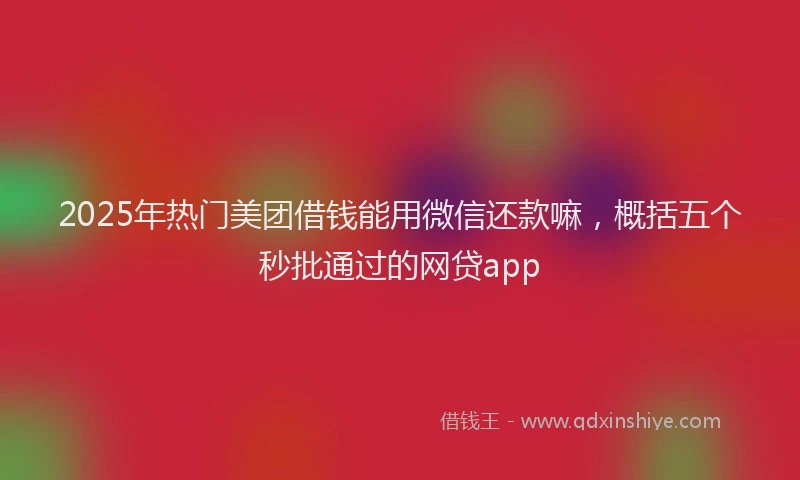 2025年热门美团借钱能用微信还款嘛,概括五个秒批通过的网贷app