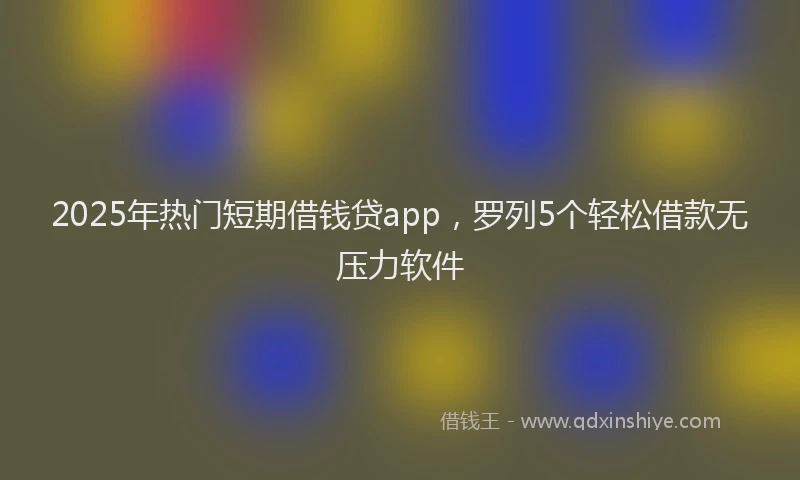 2025年热门短期借钱贷app,罗列5个轻松借款无压力软件