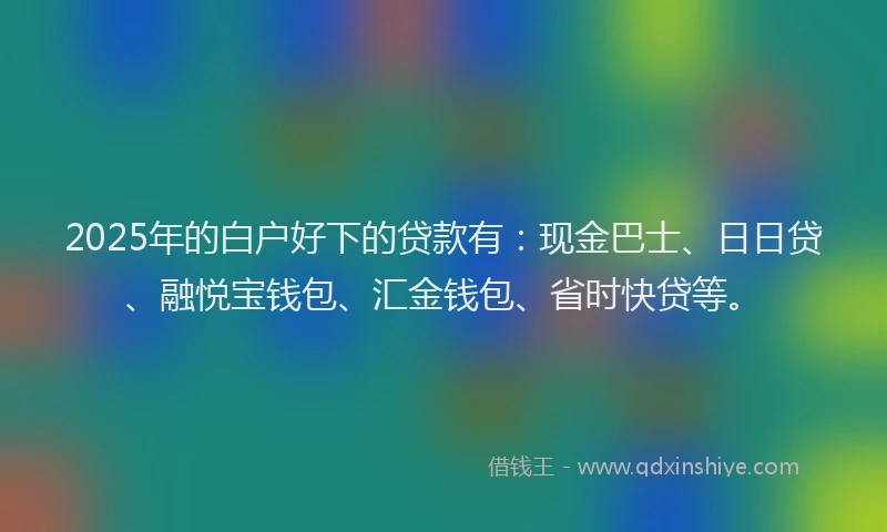 2025年的白户好下的贷款有：现金巴士、日日贷、融悦宝钱包、汇金钱包、省时快贷等。