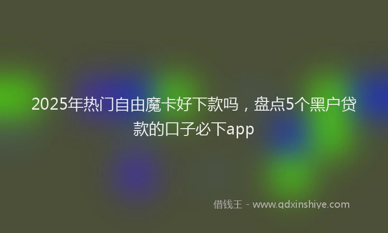 2025年热门自由魔卡好下款吗，盘点5个黑户贷款的口子必下app