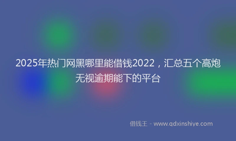 2025年热门网黑哪里能借钱2022，汇总五个高炮无视逾期能下的平台