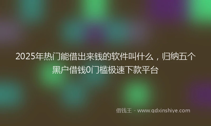 2025年热门能借出来钱的软件叫什么，归纳五个黑户借钱0门槛极速下款平台