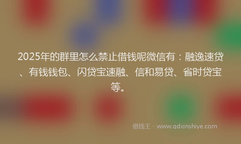 2025年的群里怎么禁止借钱呢微信有：融逸速贷、有钱钱包、闪贷宝速融、信和易贷、省时贷宝等。
