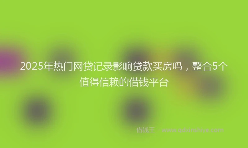 2025年热门网贷记录影响贷款买房吗，整合5个值得信赖的借钱平台
