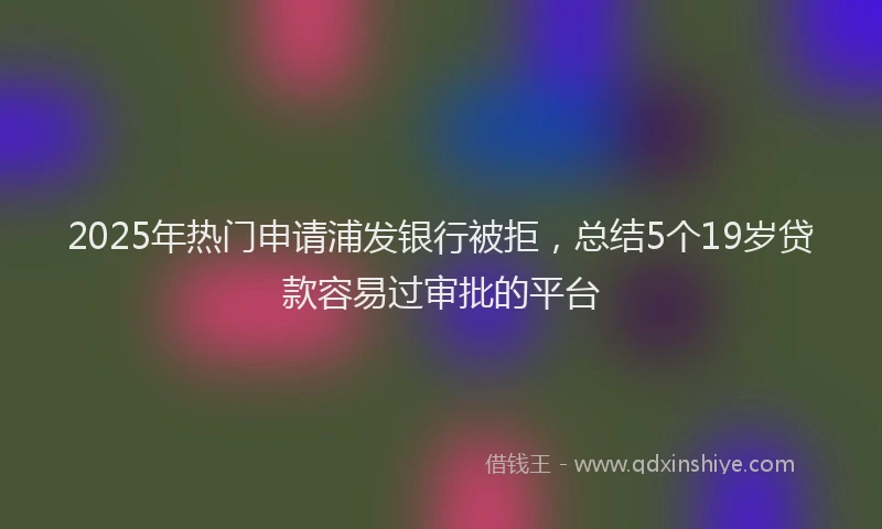 2025年热门申请浦发银行被拒，总结5个19岁贷款容易过审批的平台