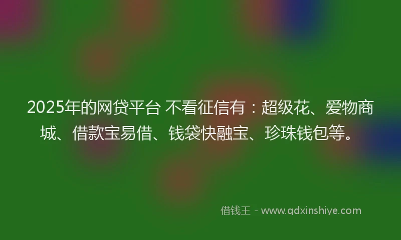 2025年的网贷平台 不看征信有：超级花、爱物商城、借款宝易借、钱袋快融宝、珍珠钱包等。