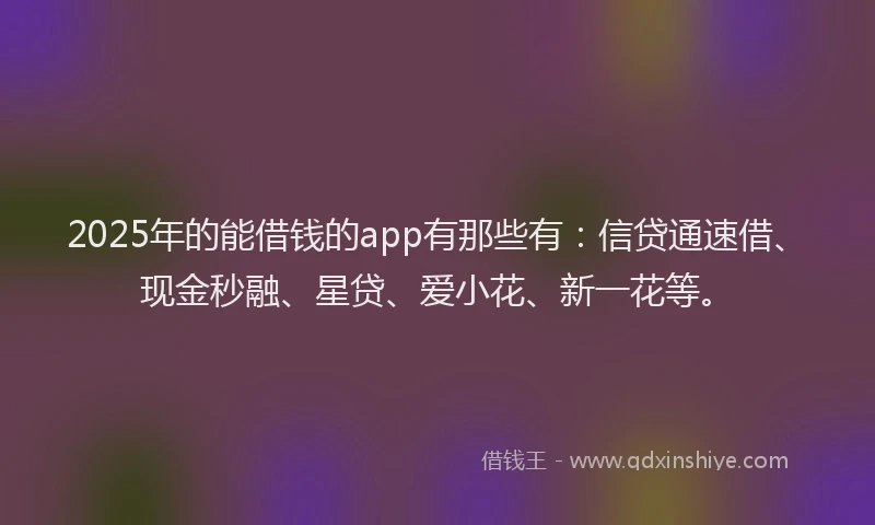 2025年的能借钱的app有那些有:信贷通速借、现金秒融、星贷、爱小花、新一花等。