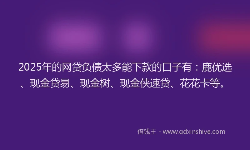 2025年的网贷负债太多能下款的口子有：鹿优选、现金贷易、现金树、现金侠速贷、花花卡等。