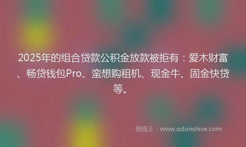 2025年的组合贷款公积金放款被拒有:爱木财富、畅贷钱包Pro、蛮想购租机、现金牛、固金快贷等。