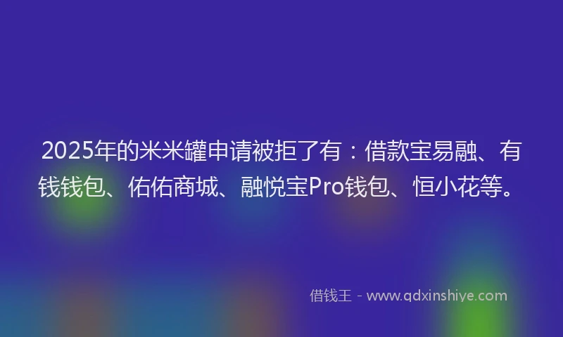 2025年的米米罐申请被拒了有：借款宝易融、有钱钱包、佑佑商城、融悦宝Pro钱包、恒小花等。